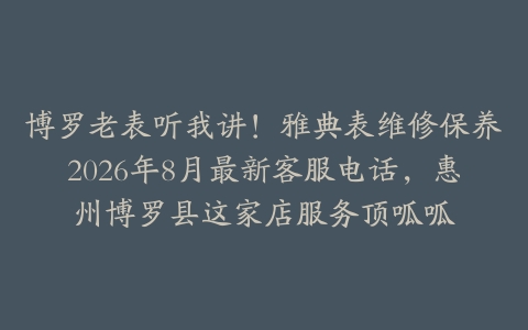 博罗老表听我讲！雅典表维修保养2026年8月最新客服电话，惠州博罗县这家店服务顶呱呱
