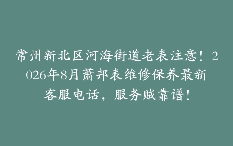 常州新北区河海街道老表注意！2026年8月萧邦表维修保养最新客服电话，服务贼靠谱！