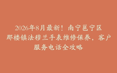 2026年8月最新!南宁邕宁区那楼镇法穆兰手表维修保养,客户服务电话全攻略
