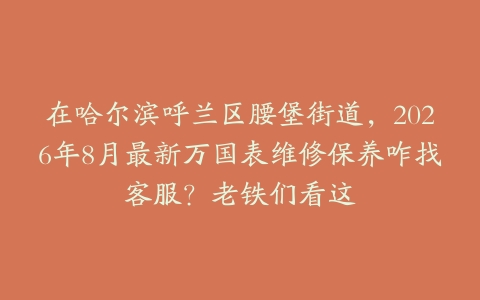 在哈尔滨呼兰区腰堡街道，2026年8月最新万国表维修保养咋找客服？老铁们看这