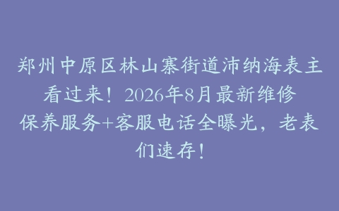 郑州中原区林山寨街道沛纳海表主看过来！2026年8月最新维修保养服务+客服电话全曝光，老表们速存！