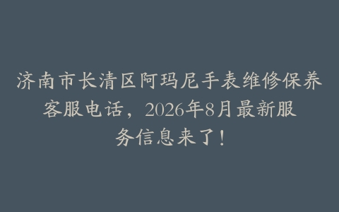 济南市长清区阿玛尼手表维修保养客服电话，2026年8月最新服务信息来了！