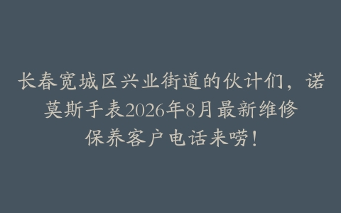 长春宽城区兴业街道的伙计们，诺莫斯手表2026年8月最新维修保养客户电话来唠！