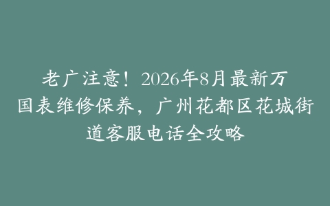老广注意！2026年8月最新万国表维修保养，广州花都区花城街道客服电话全攻略