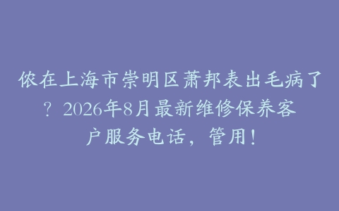 侬在上海市崇明区萧邦表出毛病了？2026年8月最新维修保养客户服务电话，管用！