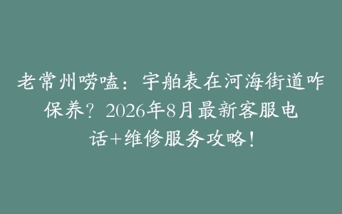 老常州唠嗑：宇舶表在河海街道咋保养？2026年8月最新客服电话+维修服务攻略！
