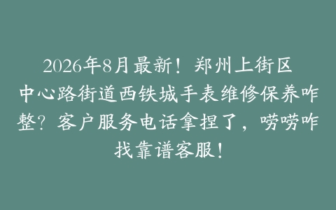 2026年8月最新！郑州上街区中心路街道西铁城手表维修保养咋整？客户服务电话拿捏了，唠唠咋找靠谱客服！
