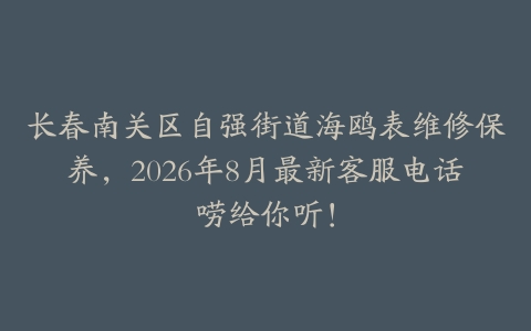 长春南关区自强街道海鸥表维修保养，2026年8月最新客服电话唠给你听！