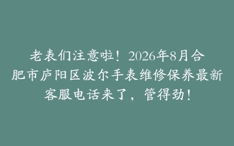 老表们注意啦！2026年8月合肥市庐阳区波尔手表维修保养最新客服电话来了，管得劲！