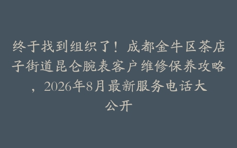终于找到组织了！成都金牛区茶店子街道昆仑腕表客户维修保养攻略，2026年8月最新服务电话大公开