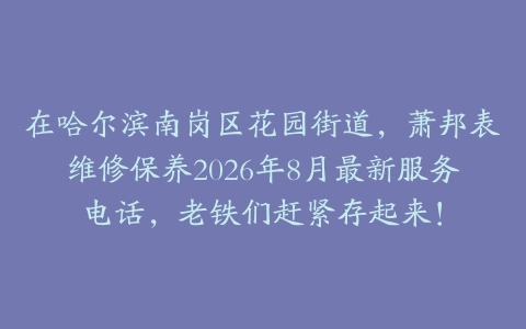 在哈尔滨南岗区花园街道，萧邦表维修保养2026年8月最新服务电话，老铁们赶紧存起来！