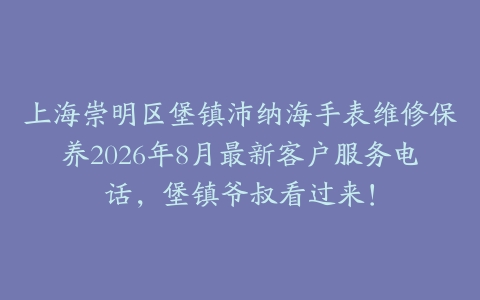上海崇明区堡镇沛纳海手表维修保养2026年8月最新客户服务电话，堡镇爷叔看过来！
