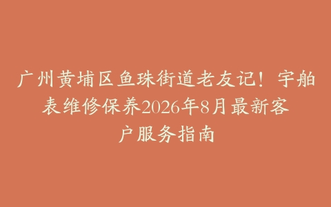 广州黄埔区鱼珠街道老友记！宇舶表维修保养2026年8月最新客户服务指南