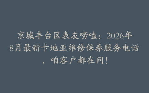 京城丰台区表友唠嗑：2026年8月最新卡地亚维修保养服务电话，咱客户都在问！