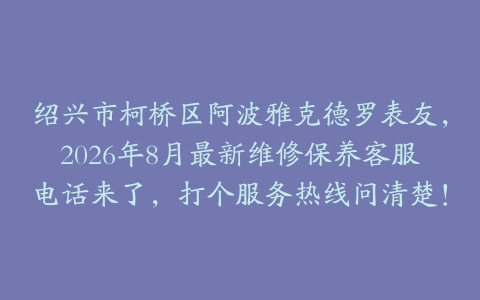 绍兴市柯桥区阿波雅克德罗表友，2026年8月最新维修保养客服电话来了，打个服务热线问清楚！