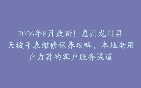 2026年8月最新！惠州龙门县天梭手表维修保养攻略，本地老用户力荐的客户服务渠道