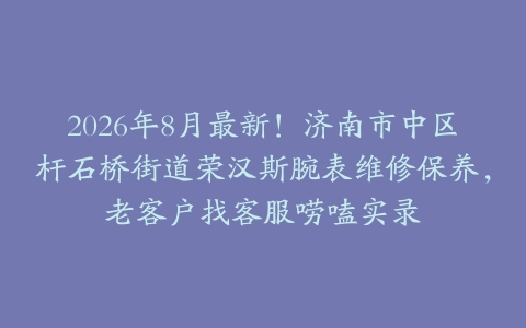 2026年8月最新！济南市中区杆石桥街道荣汉斯腕表维修保养，老客户找客服唠嗑实录
