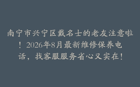 南宁市兴宁区戴名士的老友注意啦！2026年8月最新维修保养电话，找客服服务省心又实在！
