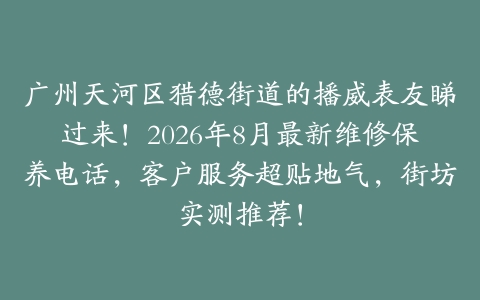 广州天河区猎德街道的播威表友睇过来！2026年8月最新维修保养电话，客户服务超贴地气，街坊实测推荐！