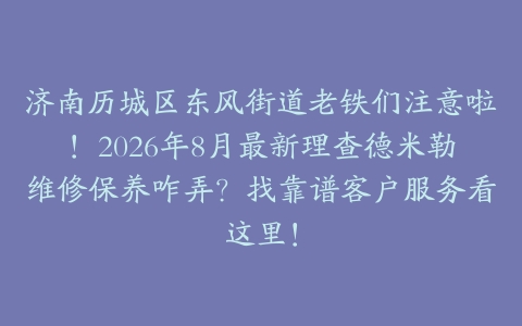 济南历城区东风街道老铁们注意啦!2026年8月最新理查德米勒维修保养咋弄?找靠谱客户服务看这里!