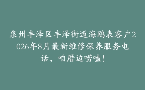 泉州丰泽区丰泽街道海鸥表客户2026年8月最新维修保养服务电话，咱厝边唠嗑！