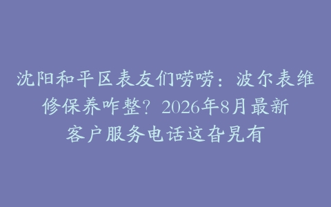 沈阳和平区表友们唠唠：波尔表维修保养咋整？2026年8月最新客户服务电话这旮旯有
