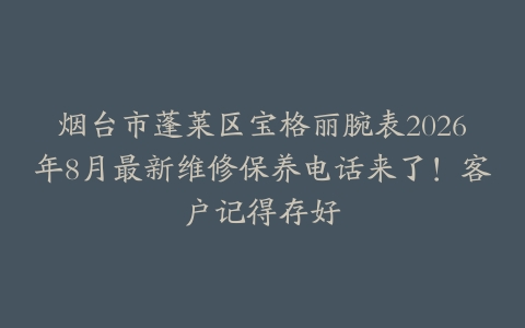 烟台市蓬莱区宝格丽腕表2026年8月最新维修保养电话来了！客户记得存好