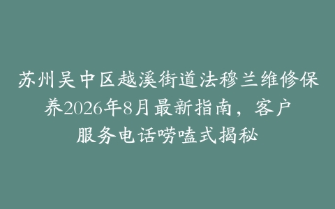 苏州吴中区越溪街道法穆兰维修保养2026年8月最新指南，客户服务电话唠嗑式揭秘