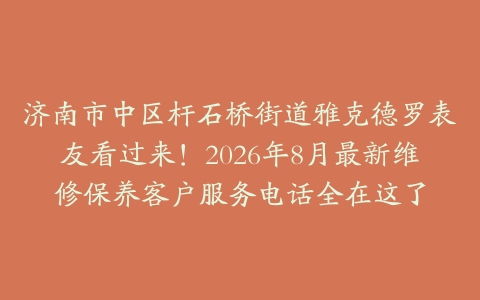 济南市中区杆石桥街道雅克德罗表友看过来！2026年8月最新维修保养客户服务电话全在这了