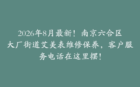 2026年8月最新！南京六合区大厂街道艾美表维修保养，客户服务电话在这里摆！