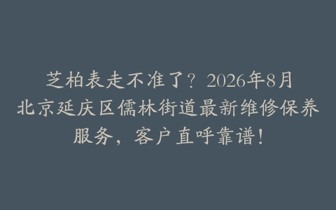 芝柏表走不准了？2026年8月北京延庆区儒林街道最新维修保养服务，客户直呼靠谱！