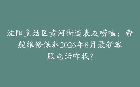沈阳皇姑区黄河街道表友唠嗑：帝舵维修保养2026年8月最新客服电话咋找？