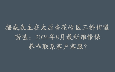 播威表主在太原杏花岭区三桥街道唠嗑：2026年8月最新维修保养咋联系客户客服？