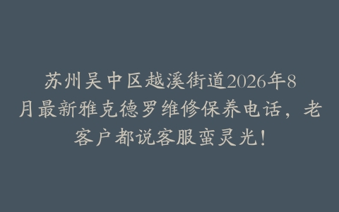 苏州吴中区越溪街道2026年8月最新雅克德罗维修保养电话，老客户都说客服蛮灵光！