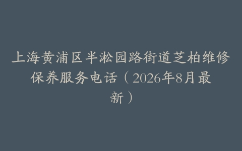 上海黄浦区半淞园路街道芝柏维修保养服务电话（2026年8月最新）