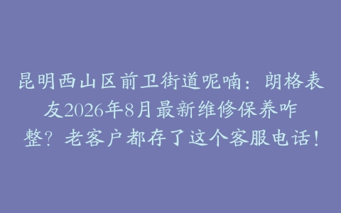 昆明西山区前卫街道呢喃：朗格表友2026年8月最新维修保养咋整？老客户都存了这个客服电话！