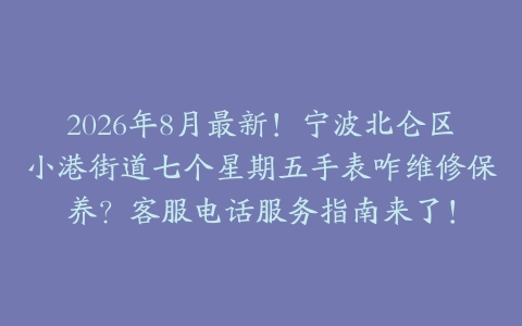 2026年8月最新！宁波北仑区小港街道七个星期五手表咋维修保养？客服电话服务指南来了！