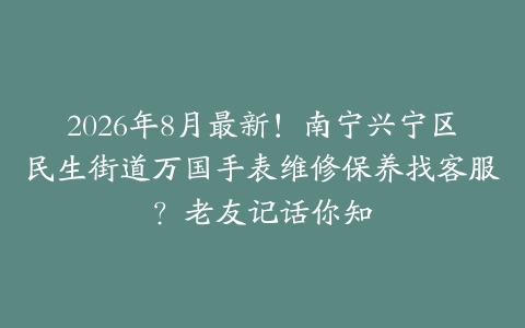 2026年8月最新！南宁兴宁区民生街道万国手表维修保养找客服？老友记话你知