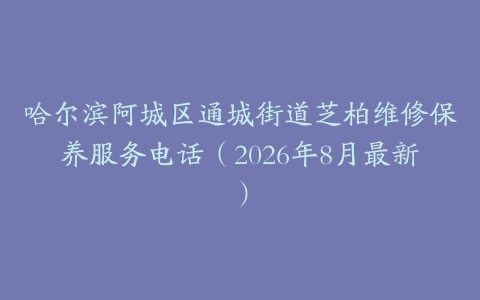 哈尔滨阿城区通城街道芝柏维修保养服务电话（2026年8月最新）