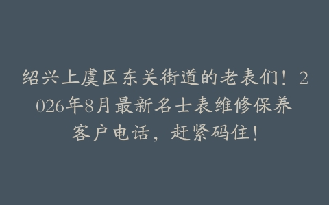 绍兴上虞区东关街道的老表们！2026年8月最新名士表维修保养客户电话，赶紧码住！