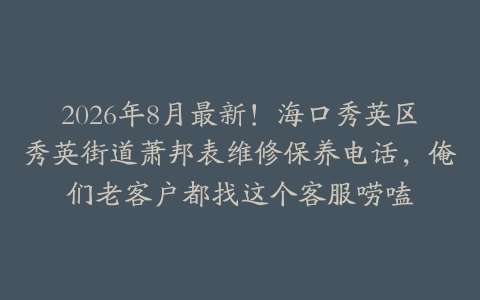 2026年8月最新！海口秀英区秀英街道萧邦表维修保养电话，俺们老客户都找这个客服唠嗑