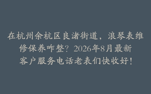 在杭州余杭区良渚街道，浪琴表维修保养咋整？2026年8月最新客户服务电话老表们快收好！
