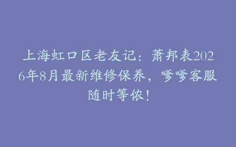 上海虹口区老友记：萧邦表2026年8月最新维修保养，嗲嗲客服随时等侬！