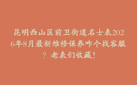 昆明西山区前卫街道名士表2026年8月最新维修保养咋个找客服？老表们收藏！