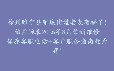 徐州睢宁县睢城街道老表有福了！伯爵腕表2026年8月最新维修保养客服电话+客户服务指南赶紧存！
