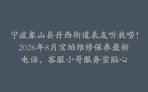 宁波象山县丹西街道表友听我唠！2026年8月宝珀维修保养最新电话，客服小哥服务蛮贴心