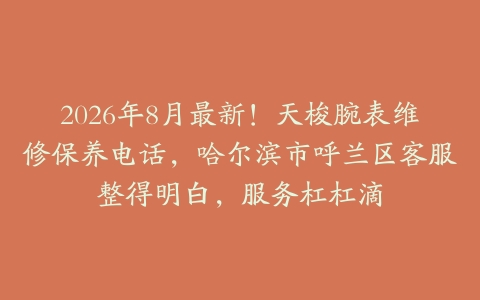 2026年8月最新！天梭腕表维修保养电话，哈尔滨市呼兰区客服整得明白，服务杠杠滴