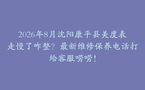 2026年8月沈阳康平县美度表走慢了咋整？最新维修保养电话打给客服唠唠！