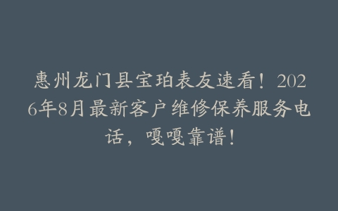 惠州龙门县宝珀表友速看！2026年8月最新客户维修保养服务电话，嘎嘎靠谱！