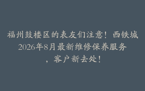 福州鼓楼区的表友们注意！西铁城2026年8月最新维修保养服务，客户新去处！